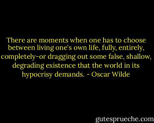 There are moments when one has to choose between living one's own life, fully, entirely, completely-or dragging out some false, shallow, degrading existence that the world in its hypocrisy demands. - Oscar Wilde