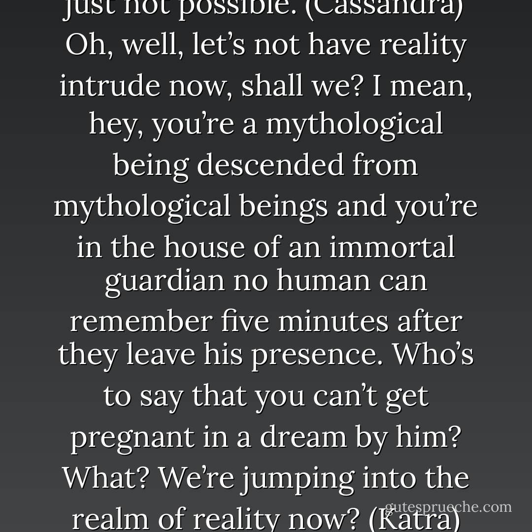 This can’t be happening. It’s just not possible. (Cassandra)<br />Oh, well, let’s not have reality intrude now, shall we? I mean, hey, you’re a mythological being descended from mythological beings and you’re in the house of an immortal guardian no human can remember five minutes after they leave his presence. Who’s to say that you can’t get pregnant in a dream by him? What? We’re jumping into the realm of reality now? (Katra) - Sherrilyn Kenyon