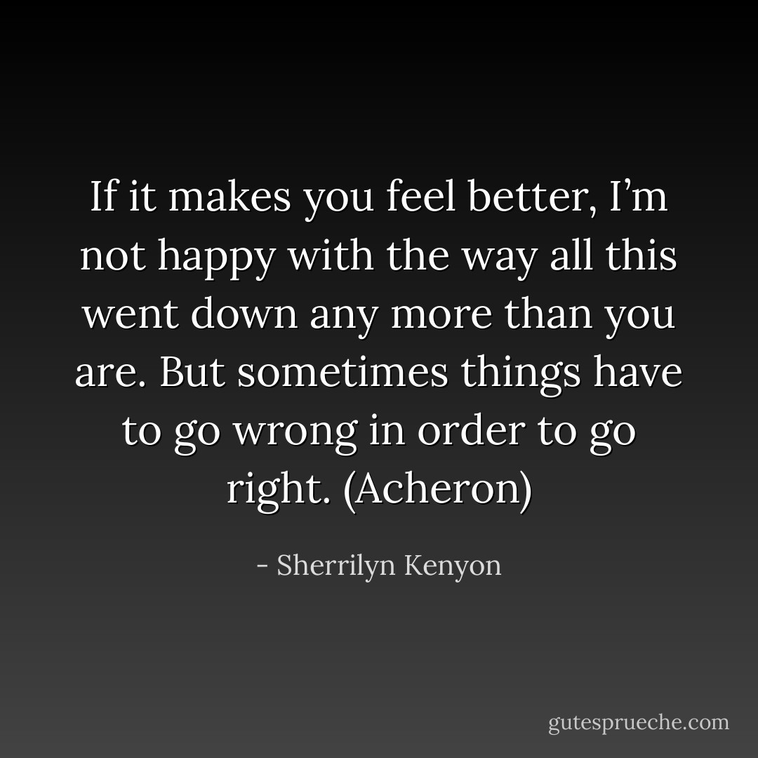 If it makes you feel better, I’m not happy with the way all this went down any more than you are. But sometimes things have to go wrong in order to go right. (Acheron) - Sherrilyn Kenyon