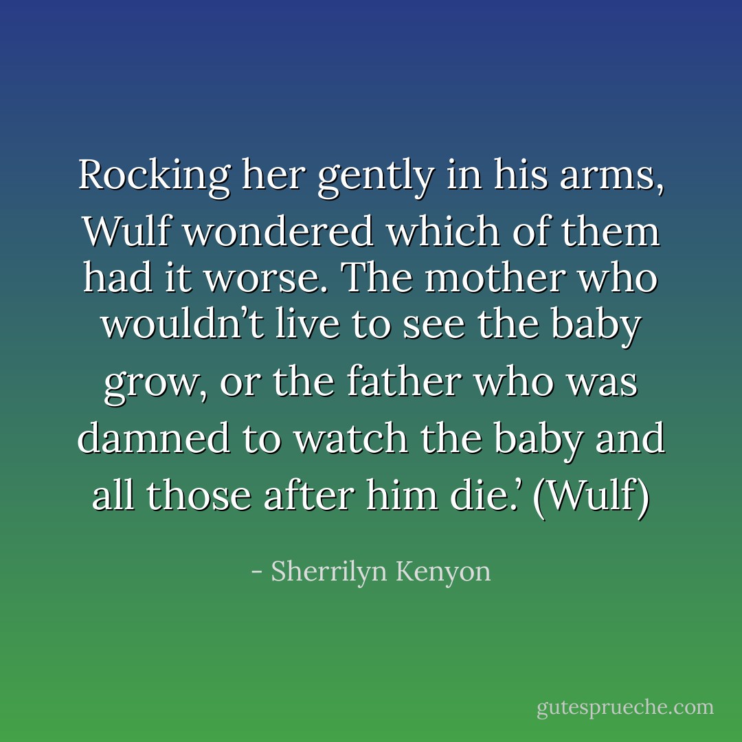 Rocking her gently in his arms, Wulf wondered which of them had it worse. The mother who wouldn’t live to see the baby grow, or the father who was damned to watch the baby and all those after him die.’ (Wulf) - Sherrilyn Kenyon