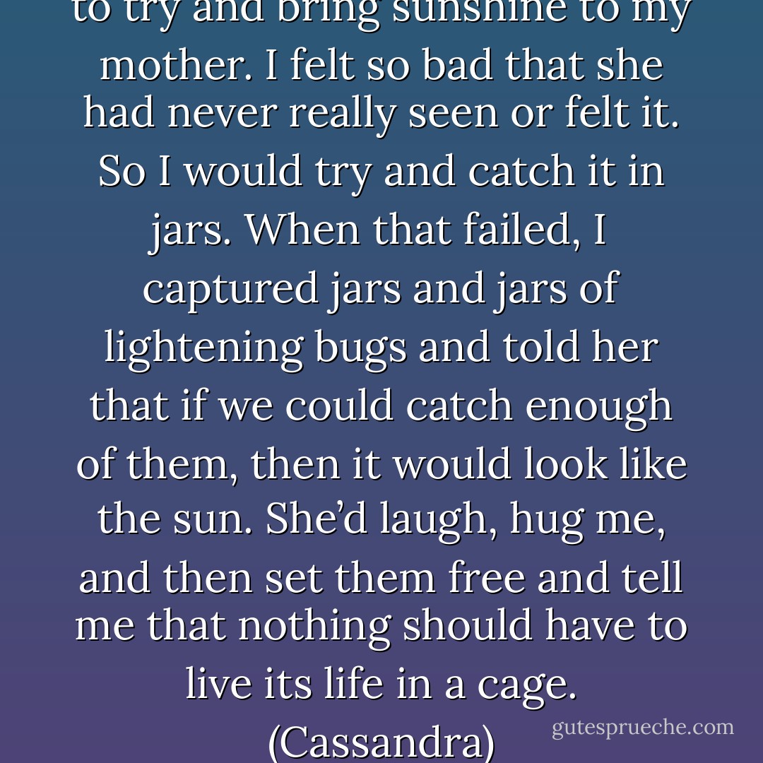 When I was a little girl, I used to try and bring sunshine to my mother. I felt so bad that she had never really seen or felt it. So I would try and catch it in jars. When that failed, I captured jars and jars of lightening bugs and told her that if we could catch enough of them, then it would look like the sun. She’d laugh, hug me, and then set them free and tell me that nothing should have to live its life in a cage. (Cassandra) - Sherrilyn Kenyon