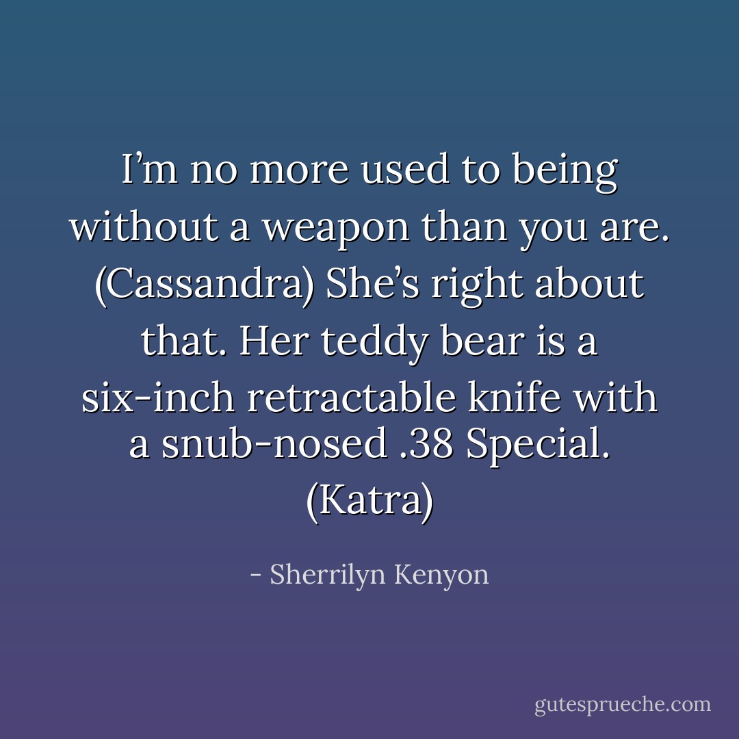 I’m no more used to being without a weapon than you are. (Cassandra)<br />She’s right about that. Her teddy bear is a six-inch retractable knife with a snub-nosed .38 Special. (Katra) - Sherrilyn Kenyon