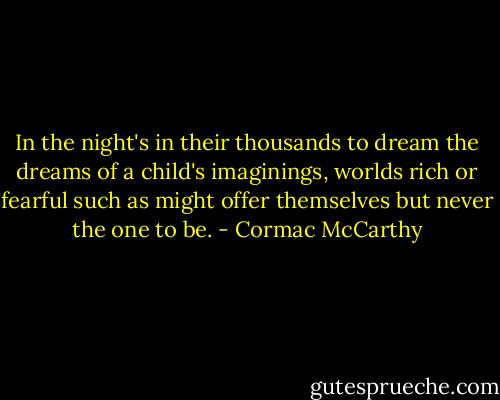 In the night's in their thousands to dream the dreams of a child's imaginings, worlds rich or fearful such as might offer themselves but never the one to be. - Cormac McCarthy
