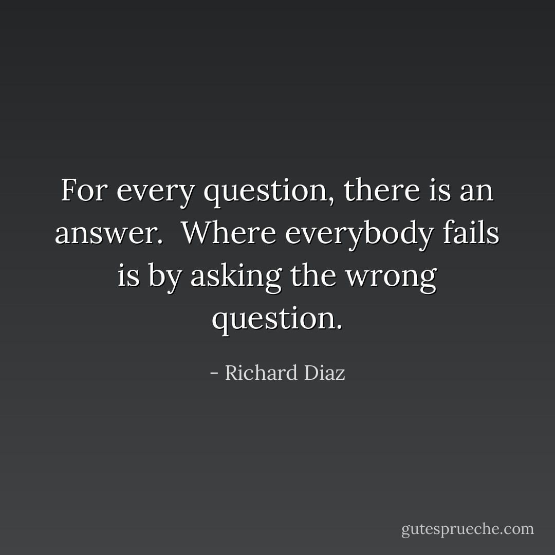 For every question, there is an answer. <br />Where everybody fails is by asking the wrong question. - Richard Diaz