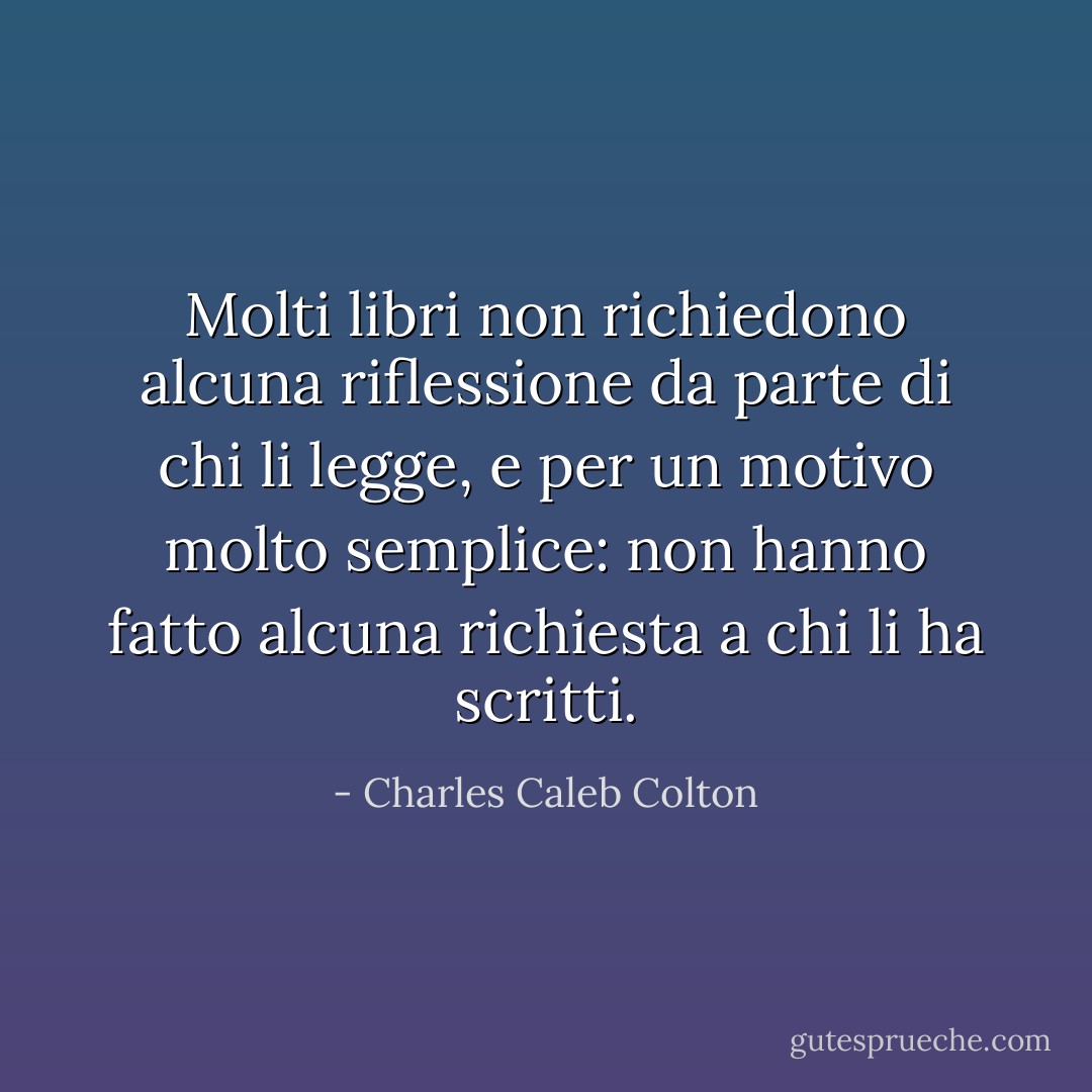 Molti libri non richiedono alcuna riflessione da parte di chi li legge, e per un motivo molto semplice: non hanno fatto alcuna richiesta a chi li ha scritti. - Charles Caleb Colton