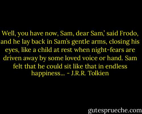 Well, you have now, Sam, dear Sam,’ said Frodo, and he lay back in Sam’s gentle arms, closing his eyes, like a child at rest when night-fears are driven away by some loved voice or hand. Sam felt that he could sit like that in endless happiness... - J.R.R. Tolkien