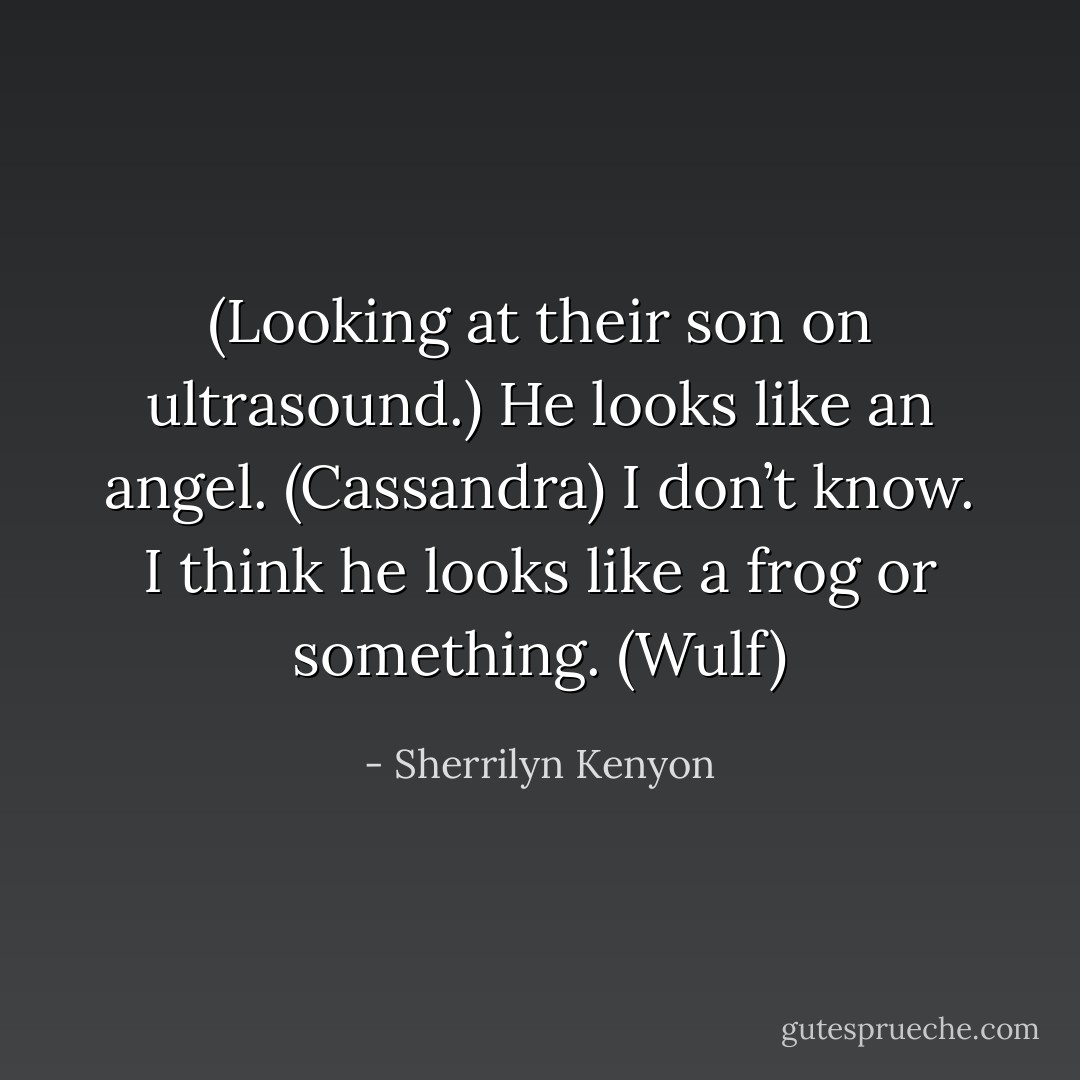 (Looking at their son on ultrasound.)<br />He looks like an angel. (Cassandra)<br />I don’t know. I think he looks like a frog or something. (Wulf) - Sherrilyn Kenyon