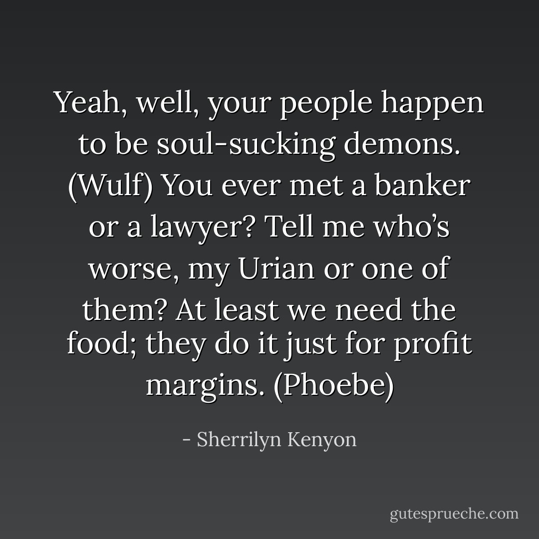Yeah, well, your people happen to be soul-sucking demons. (Wulf)<br />You ever met a banker or a lawyer? Tell me who’s worse, my Urian or one of them? At least we need the food; they do it just for profit margins. (Phoebe) - Sherrilyn Kenyon
