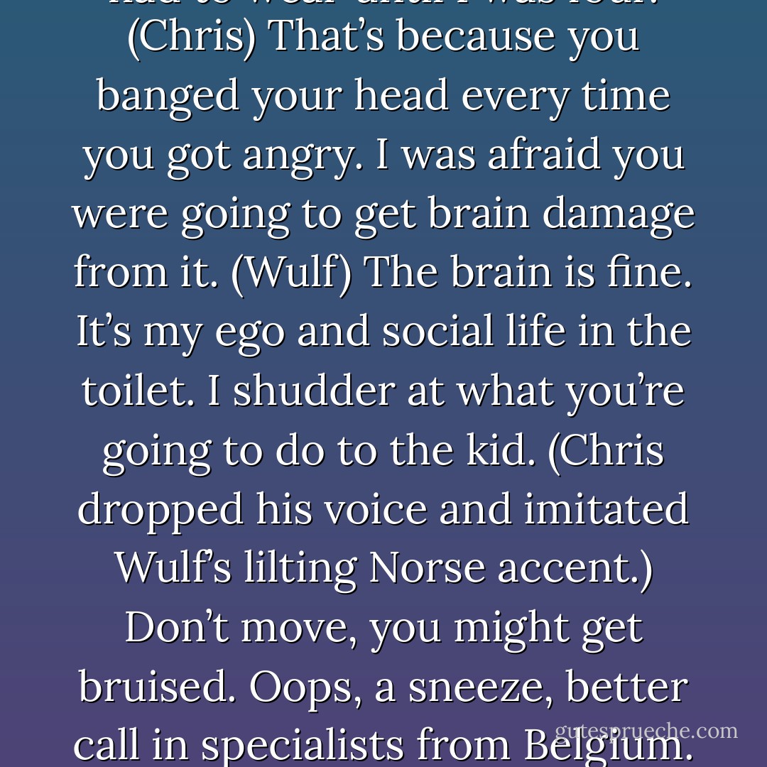 You do know that as a small child, they actually carried me around on a pillow? I had a custom-made helmet that I had to wear until I was four. (Chris)<br />That’s because you banged your head every time you got angry. I was afraid you were going to get brain damage from it. (Wulf)<br />The brain is fine. It’s my ego and social life in the toilet. I shudder at what you’re going to do to the kid. (Chris dropped his voice and imitated Wulf’s lilting Norse accent.) Don’t move, you might get bruised. Oops, a sneeze, better call in specialists from Belgium. Headache? Odin forbid, it might be a tumor. Quick, rush him for a CAT scan. (Chris) - Sherrilyn Kenyon