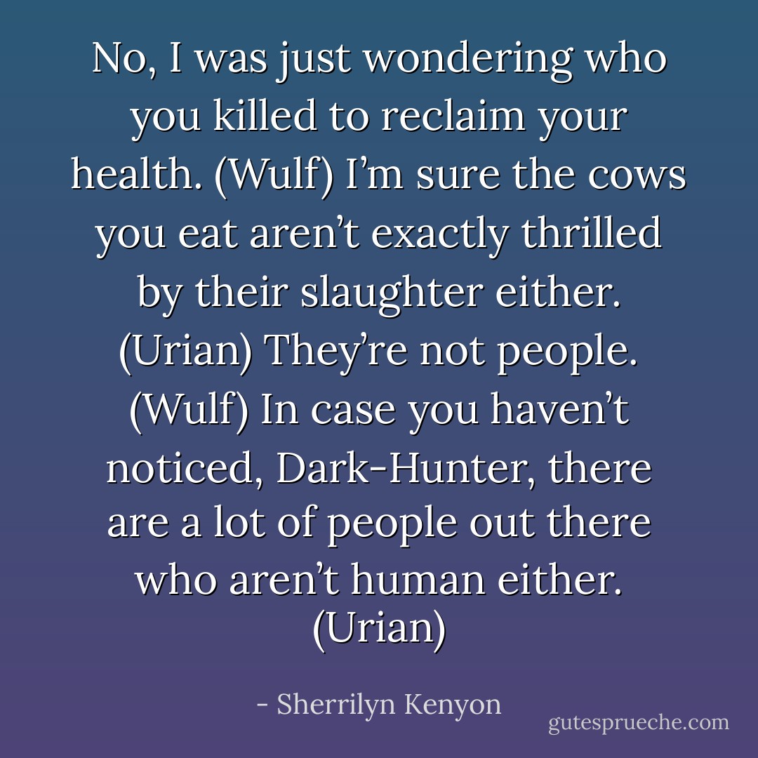 No, I was just wondering who you killed to reclaim your health. (Wulf)<br />I’m sure the cows you eat aren’t exactly thrilled by their slaughter either. (Urian)<br />They’re not people. (Wulf)<br />In case you haven’t noticed, Dark-Hunter, there are a lot of people out there who aren’t human either. (Urian) - Sherrilyn Kenyon