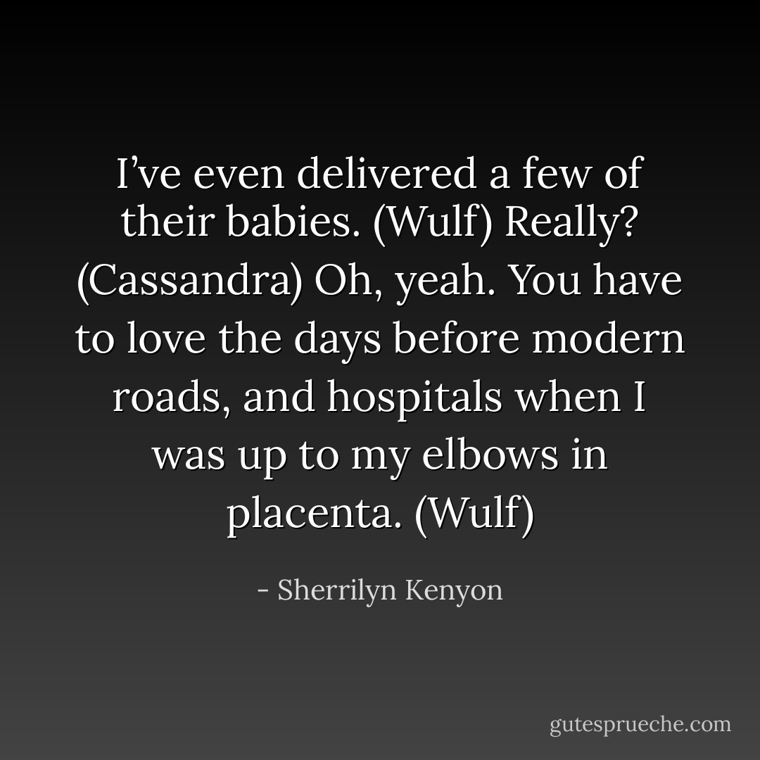 I’ve even delivered a few of their babies. (Wulf)<br />Really? (Cassandra)<br />Oh, yeah. You have to love the days before modern roads, and hospitals when I was up to my elbows in placenta. (Wulf) - Sherrilyn Kenyon