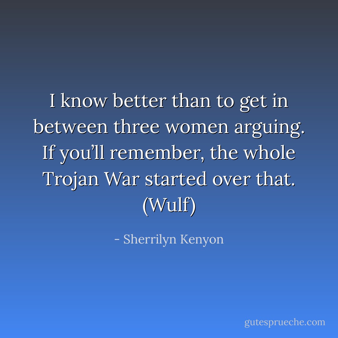 I know better than to get in between three women arguing. If you’ll remember, the whole Trojan War started over that. (Wulf) - Sherrilyn Kenyon