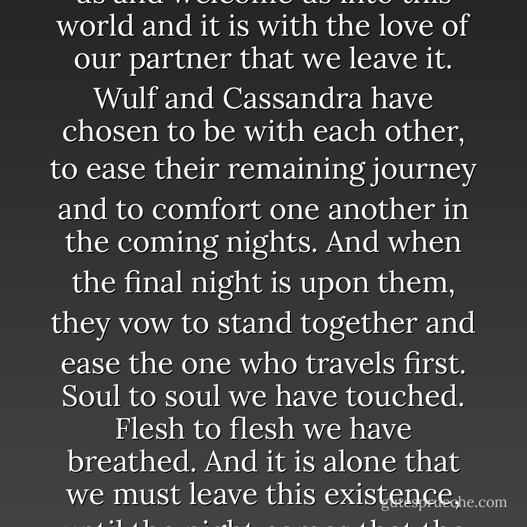 It is through the light that we are born and through the night that we travel. The light is the love of our parents who greet us and welcome us into this world and it is with the love of our partner that we leave it. Wulf and Cassandra have chosen to be with each other, to ease their remaining journey and to comfort one another in the coming nights. And when the final night is upon them, they vow to stand together and ease the one who travels first. Soul to soul we have touched. Flesh to flesh we have breathed. And it is alone that we must leave this existence, until the night comes that the Fates decree we are reunited in Katoteros. (Apollite Marriage Vows) - Sherrilyn Kenyon