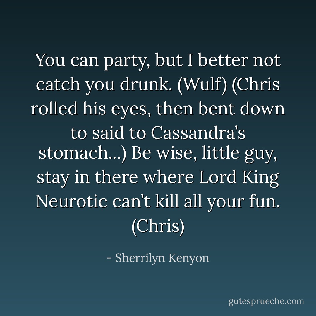 You can party, but I better not catch you drunk. (Wulf)<br />(Chris rolled his eyes, then bent down to said to Cassandra’s stomach...)<br />Be wise, little guy, stay in there where Lord King Neurotic can’t kill all your fun. (Chris) - Sherrilyn Kenyon