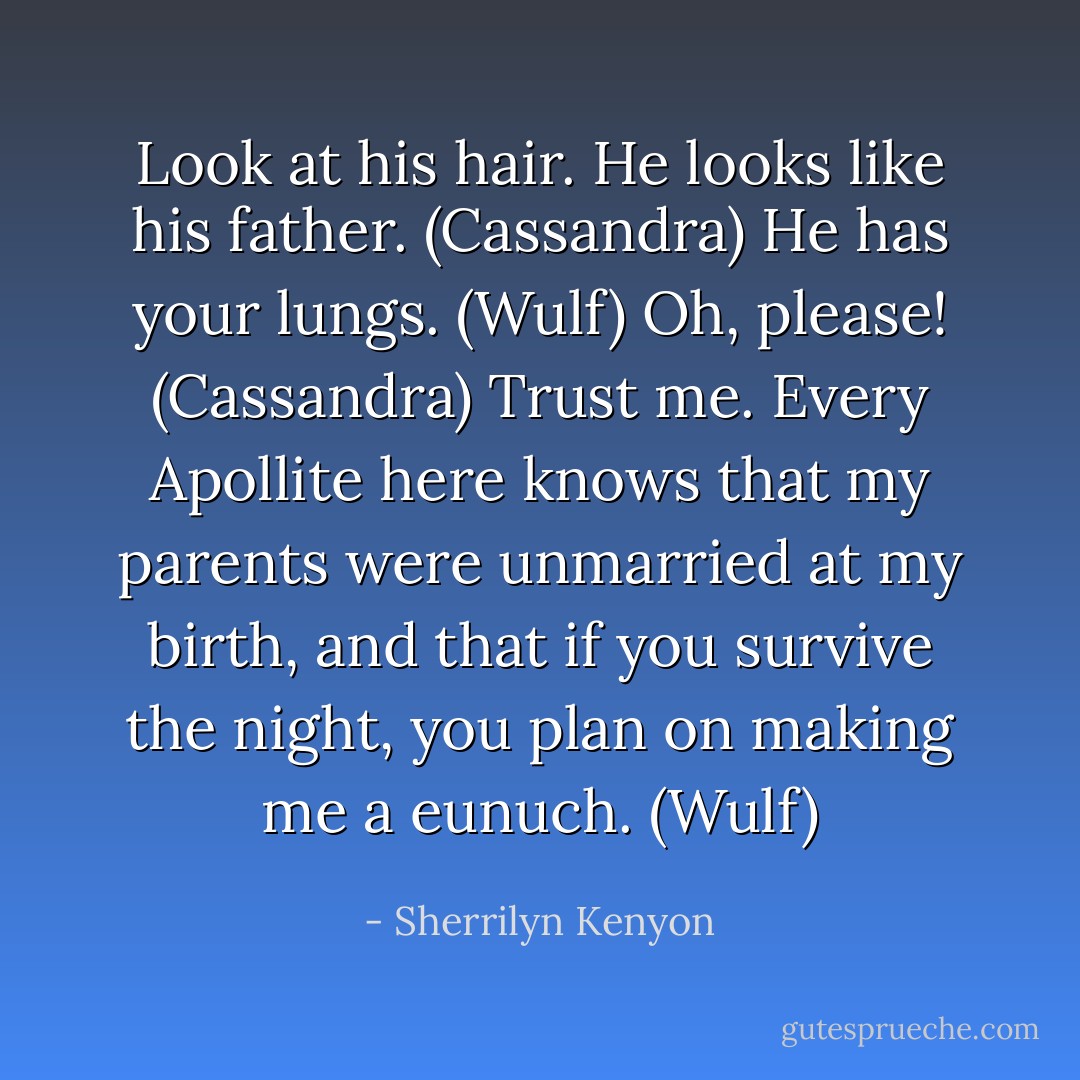 Look at his hair. He looks like his father. (Cassandra)<br />He has your lungs. (Wulf)<br />Oh, please! (Cassandra)<br />Trust me. Every Apollite here knows that my parents were unmarried at my birth, and that if you survive the night, you plan on making me a eunuch. (Wulf) - Sherrilyn Kenyon