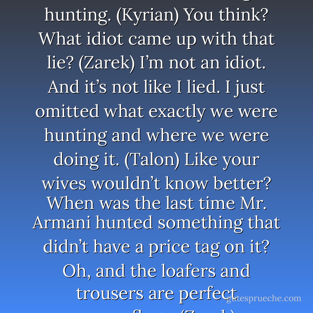 Guys, we’re so screwed. The women know we didn’t go hunting. (Kyrian)<br />You think? What idiot came up with that lie? (Zarek)<br />I’m not an idiot. And it’s not like I lied. I just omitted what exactly we were hunting and where we were doing it. (Talon)<br />Like your wives wouldn’t know better? When was the last time Mr. Armani hunted something that didn’t have a price tag on it? Oh, and the loafers and trousers are perfect camouflage. (Zarek) - Sherrilyn Kenyon