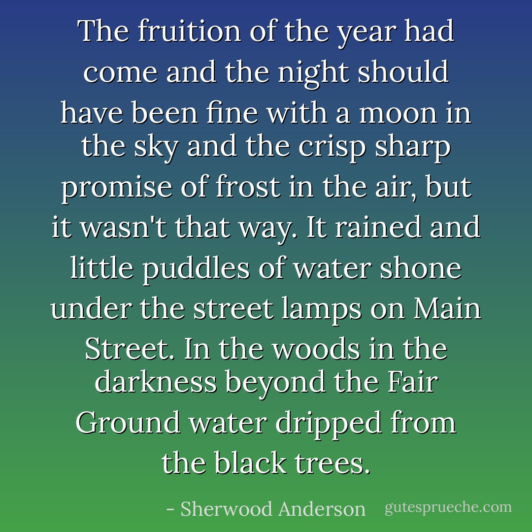 The fruition of the year had come and the night should have been fine with a moon in the sky and the crisp sharp promise of frost in the air, but it wasn't that way. It rained and little puddles of water shone under the street lamps on Main Street. In the woods in the darkness beyond the Fair Ground water dripped from the black trees. - Sherwood Anderson