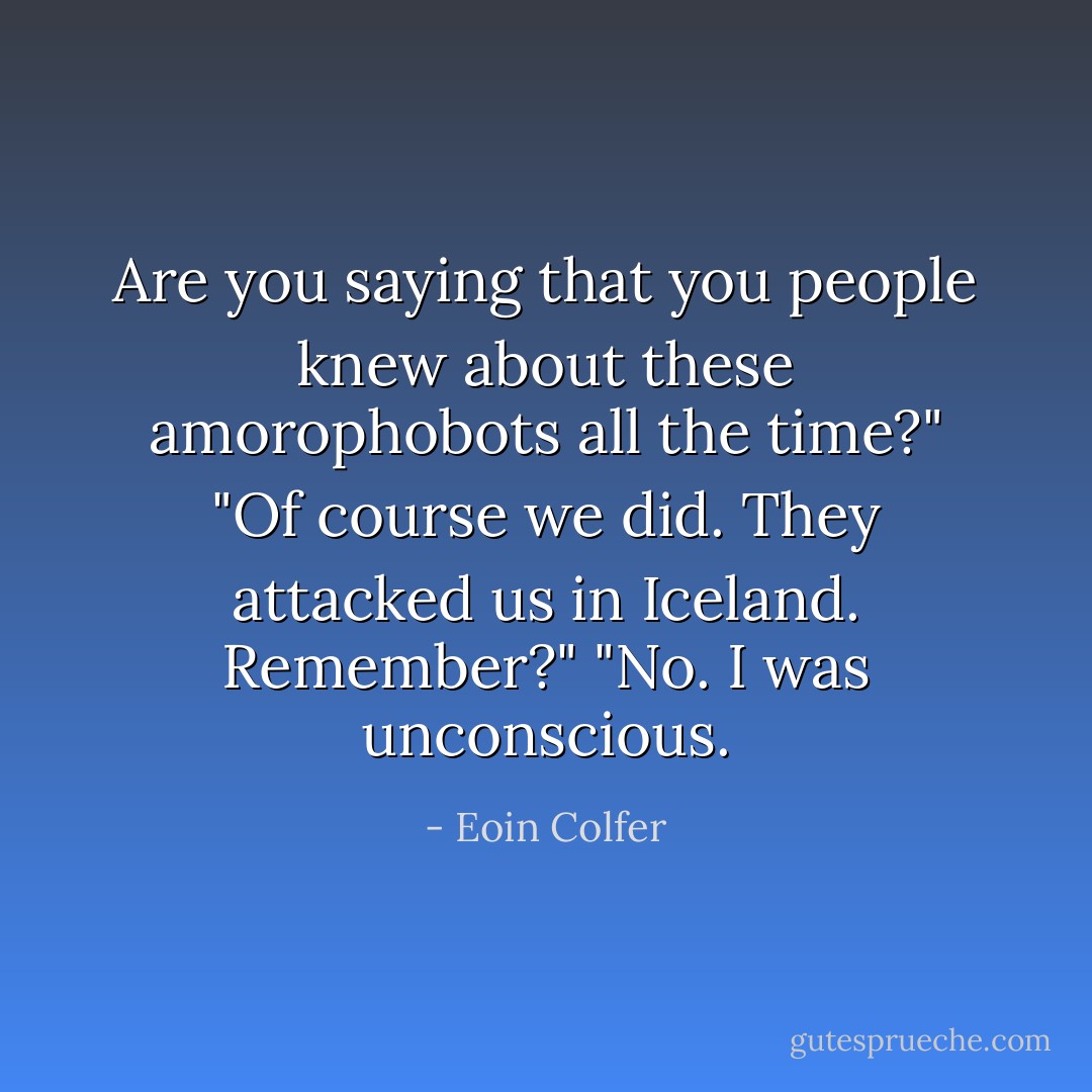 Are you saying that you people knew about these amorophobots all the time?"<br />"Of course we did. They attacked us in Iceland. Remember?"<br />"No. I was unconscious. - Eoin Colfer