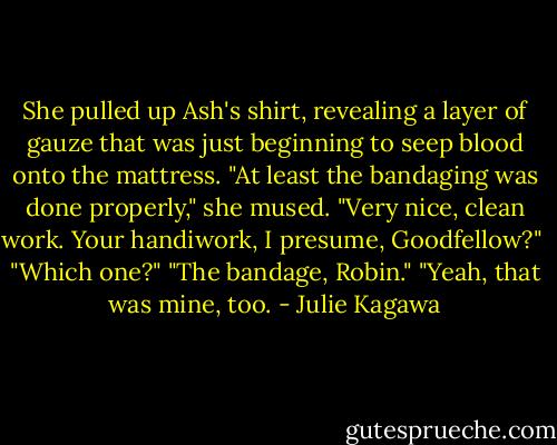She pulled up Ash's shirt, revealing a layer of gauze that was just beginning to seep blood onto the mattress. "At least the bandaging was done properly," she mused. "Very nice, clean work. Your handiwork, I presume, Goodfellow?" <br />"Which one?"<br />"The bandage, Robin."<br />"Yeah, that was mine, too. - Julie Kagawa