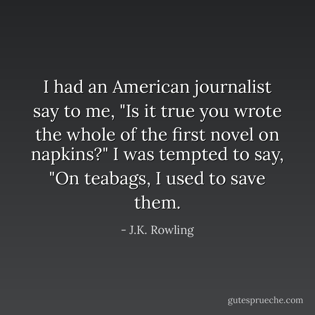 I had an American journalist say to me, "Is it true you wrote the whole of the first novel on napkins?" I was tempted to say, "On teabags, I used to save them. - J.K. Rowling