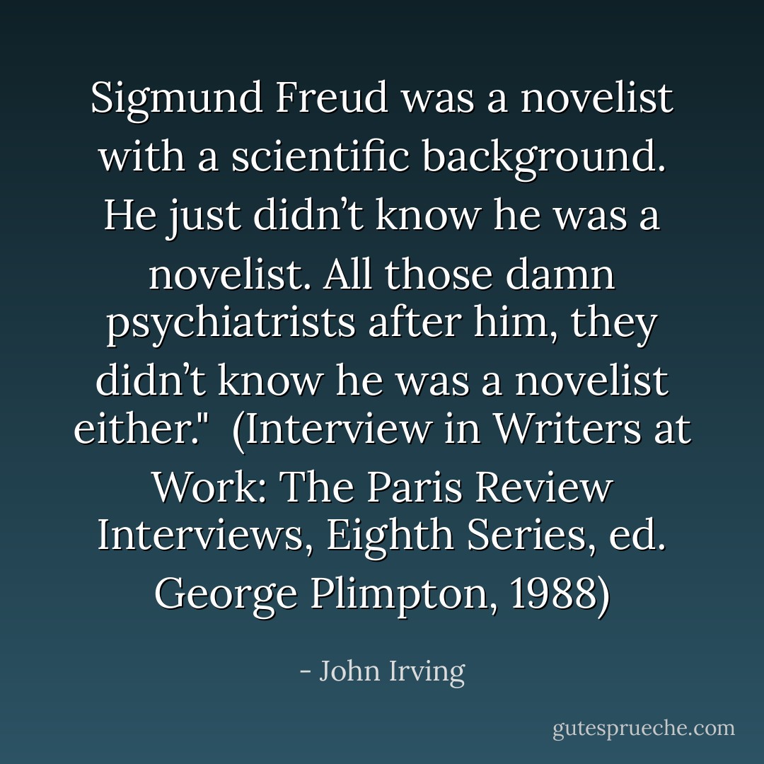 Sigmund Freud was a novelist with a scientific background. He just didn’t know he was a novelist. All those damn psychiatrists after him, they didn’t know he was a novelist either."<br /><br />(Interview in <i>Writers at Work: The Paris Review Interviews</i>, Eighth Series, ed. George Plimpton, 1988) - John Irving