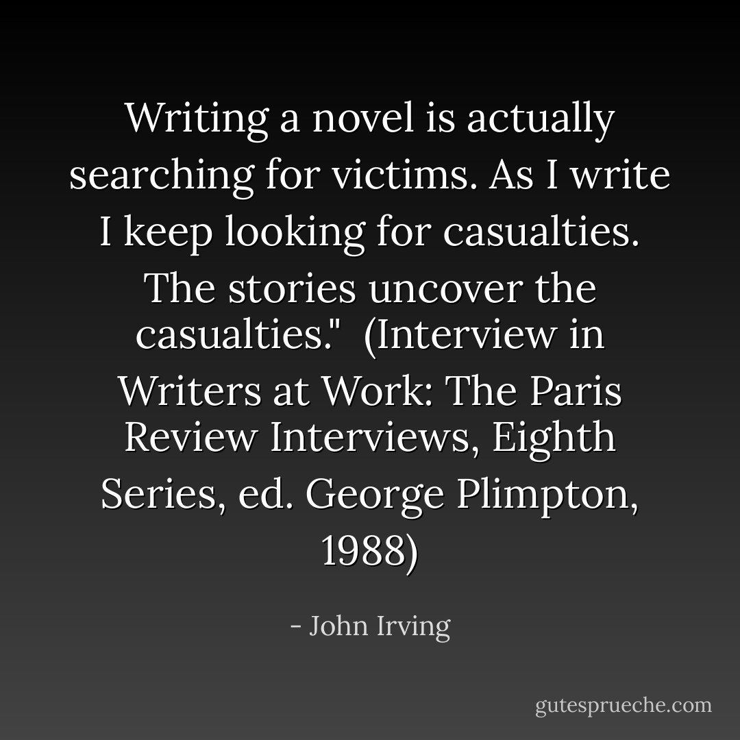 Writing a novel is actually searching for victims. As I write I keep looking for casualties. The stories uncover the casualties."<br /><br />(Interview in <i>Writers at Work: The Paris Review Interviews</i>, Eighth Series, ed. George Plimpton, 1988) - John Irving
