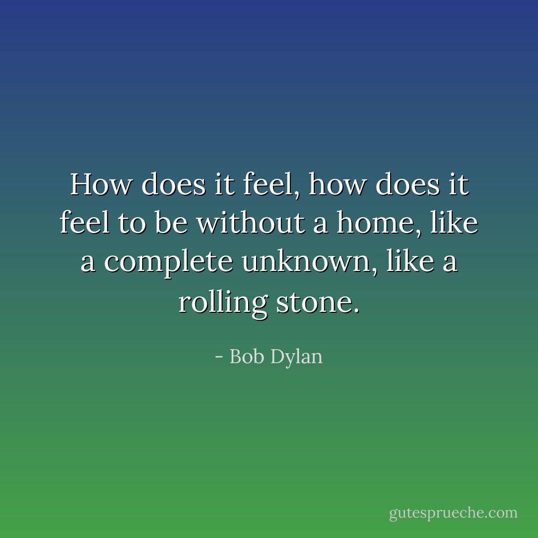 How does it feel, how does it feel to be without a home, like a complete unknown, like a rolling stone. - Bob Dylan