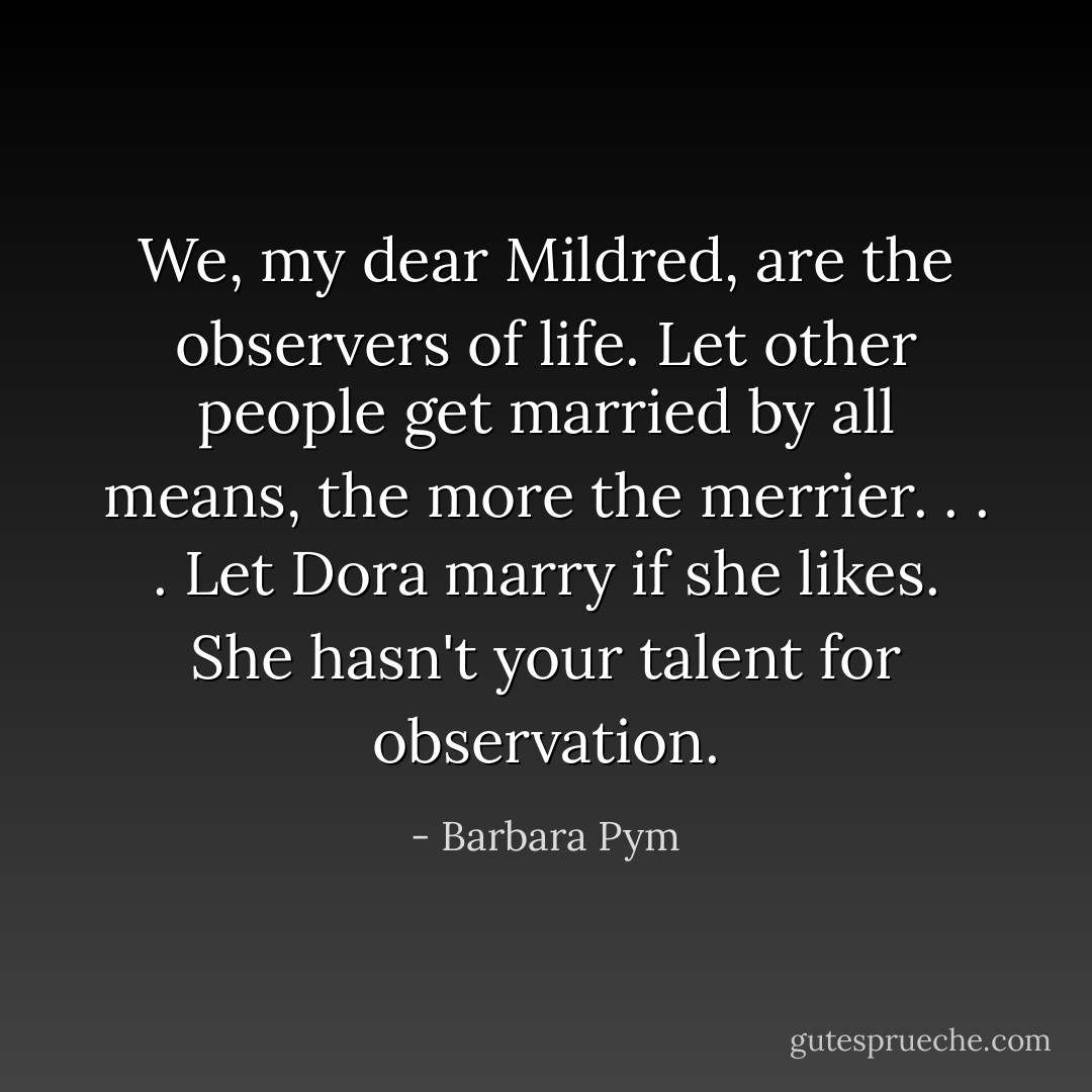 We, my dear Mildred, are the observers of life. Let other people get married by all means, the more the merrier. . . . Let Dora marry if she likes. She hasn't your talent for observation. - Barbara Pym