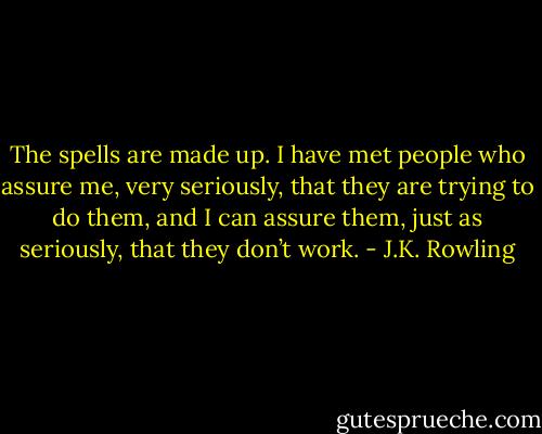 The spells are made up. I have met people who assure me, very seriously, that they are trying to do them, and I can assure them, just as seriously, that they don’t work. - J.K. Rowling