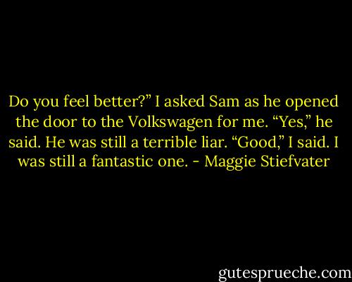 Do you feel better?” I asked Sam as he opened the door to the Volkswagen for me.<br />“Yes,” he said. He was still a terrible liar.<br />“Good,” I said. I was still a fantastic one. - Maggie Stiefvater