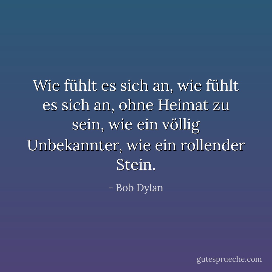 Wie fühlt es sich an, wie fühlt es sich an, ohne Heimat zu sein, wie ein völlig Unbekannter, wie ein rollender Stein. - Bob Dylan<