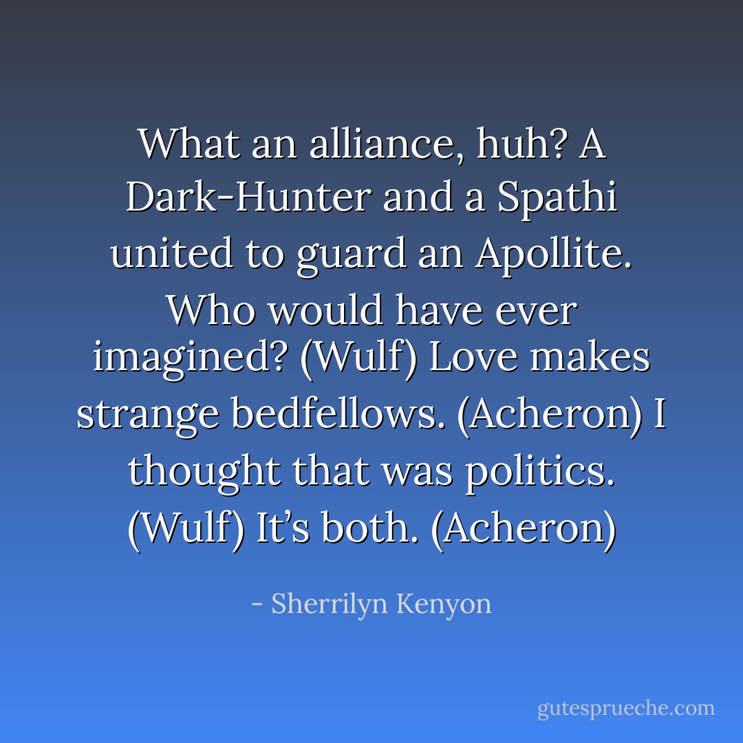 What an alliance, huh? A Dark-Hunter and a Spathi united to guard an Apollite. Who would have ever imagined? (Wulf)<br />Love makes strange bedfellows. (Acheron)<br />I thought that was politics. (Wulf)<br />It’s both. (Acheron) - Sherrilyn Kenyon
