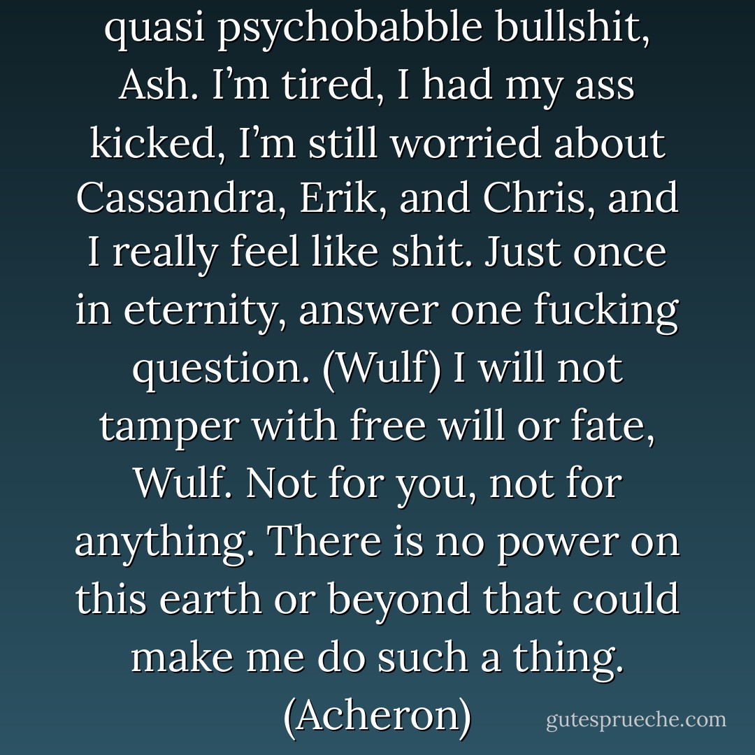 Don’t give me that pseudo quasi psychobabble bullshit, Ash. I’m tired, I had my ass kicked, I’m still worried about Cassandra, Erik, and Chris, and I really feel like shit. Just once in eternity, answer one fucking question. (Wulf)<br />I will not tamper with free will or fate, Wulf. Not for you, not for anything. There is no power on this earth or beyond that could make me do such a thing. (Acheron) - Sherrilyn Kenyon