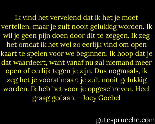 Ik vind het vervelend dat ik het je moet vertellen, maar je zult nooit gelukkig worden. Ik wil je geen pijn doen door dit te zeggen. Ik zeg het omdat ik het wel zo eerlijk vind om open kaart te spelen voor we beginnen. Ik hoop dat je dat waardeert, want vanaf nu zal niemand meer open of eerlijk tegen je zijn. Dus nogmaals, ik zeg het je vooraf maar: je zult nooit gelukkig worden. Ik heb het voor je opgeschreven. Heel graag gedaan. - Joey Goebel