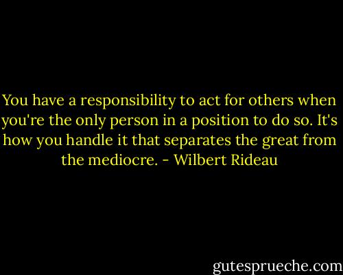 You have a responsibility to act for others when you're the only person in a position to do so. It's how you handle it that separates the great from the mediocre. - Wilbert Rideau
