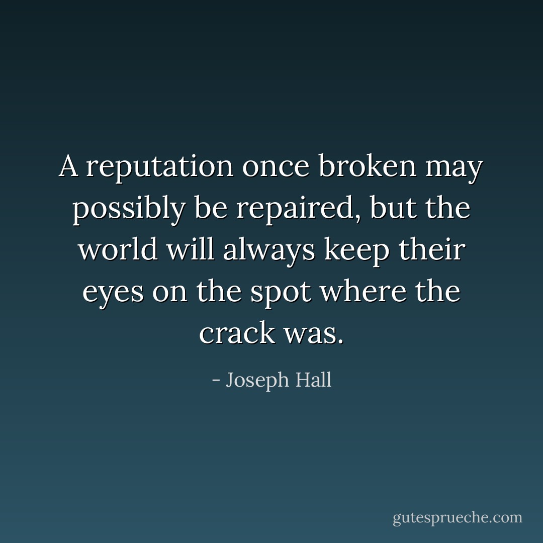 A reputation once broken may possibly be repaired, but the world will always keep their eyes on the spot where the crack was. - Joseph Hall