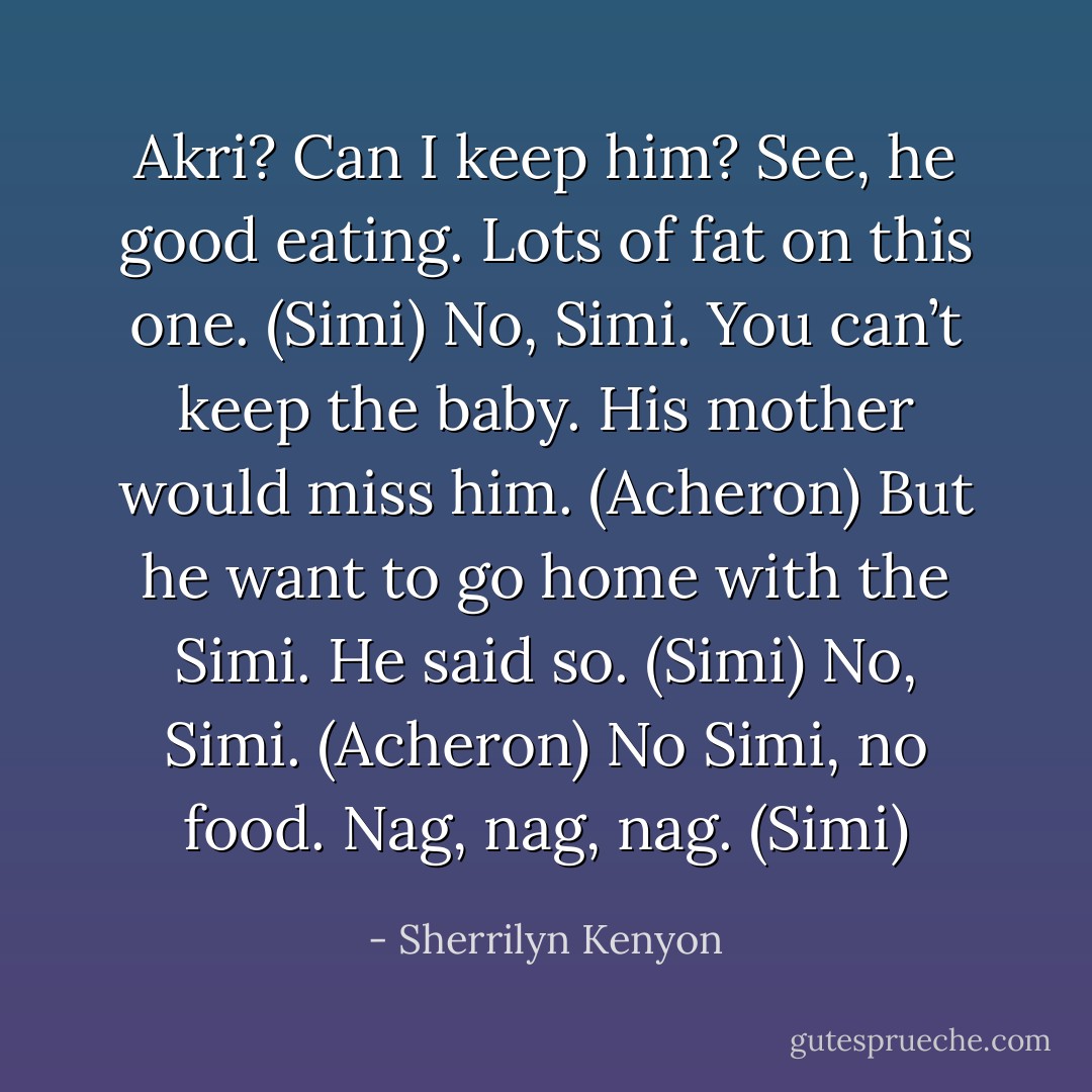 Akri? Can I keep him? See, he good eating. Lots of fat on this one. (Simi)<br />No, Simi. You can’t keep the baby. His mother would miss him. (Acheron)<br />But he want to go home with the Simi. He said so. (Simi)<br />No, Simi. (Acheron)<br />No Simi, no food. Nag, nag, nag. (Simi) - Sherrilyn Kenyon