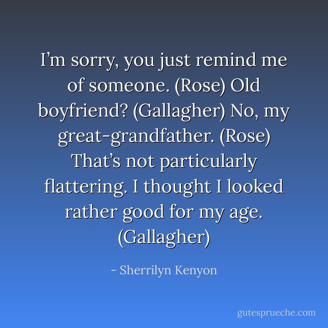 I’m sorry, you just remind me of someone. (Rose)<br />Old boyfriend? (Gallagher)<br />No, my great-grandfather. (Rose)<br />That’s not particularly flattering. I thought I looked rather good for my age. (Gallagher) - Sherrilyn Kenyon