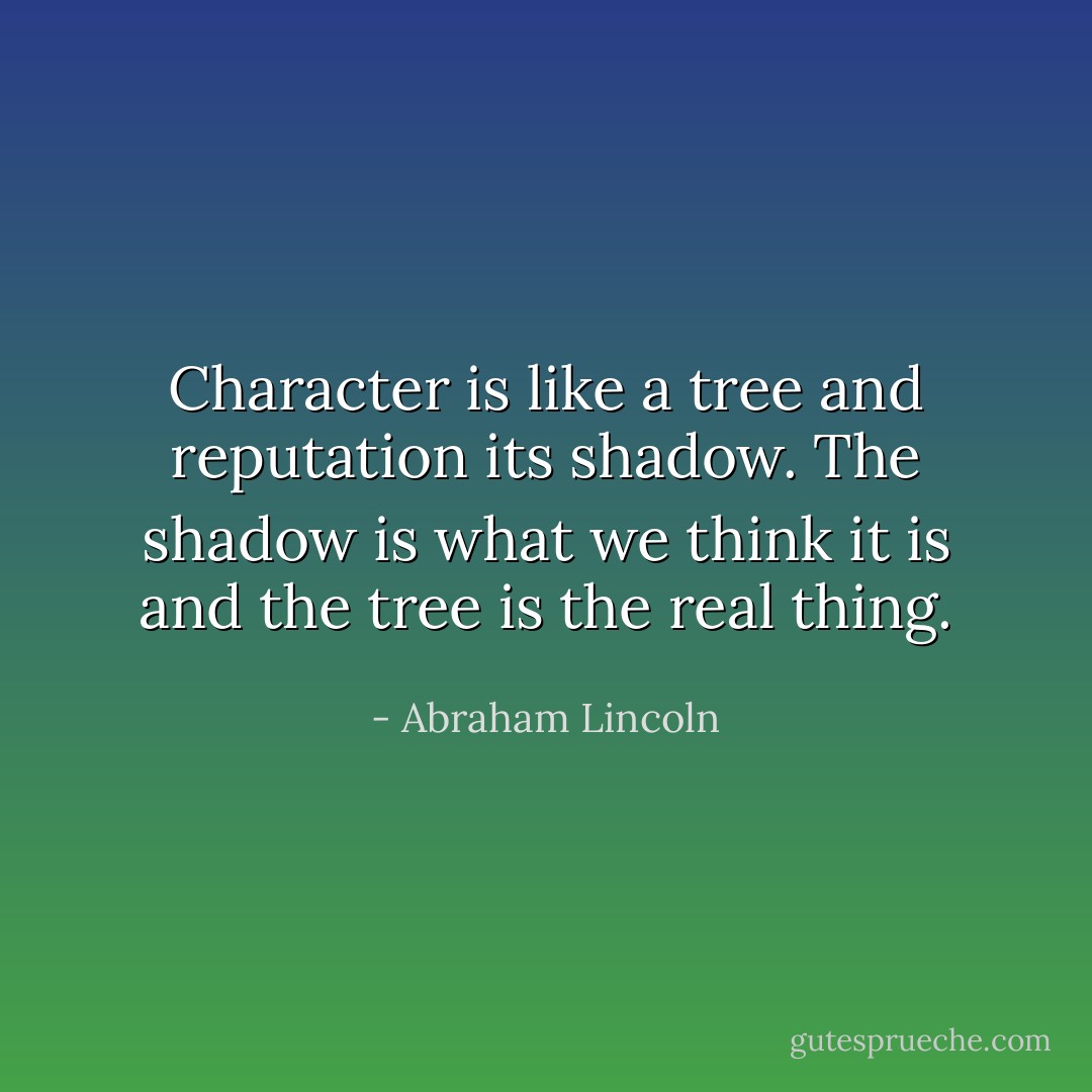 Character is like a tree and reputation its shadow. The shadow is what we think it is and the tree is the real thing. - Abraham Lincoln