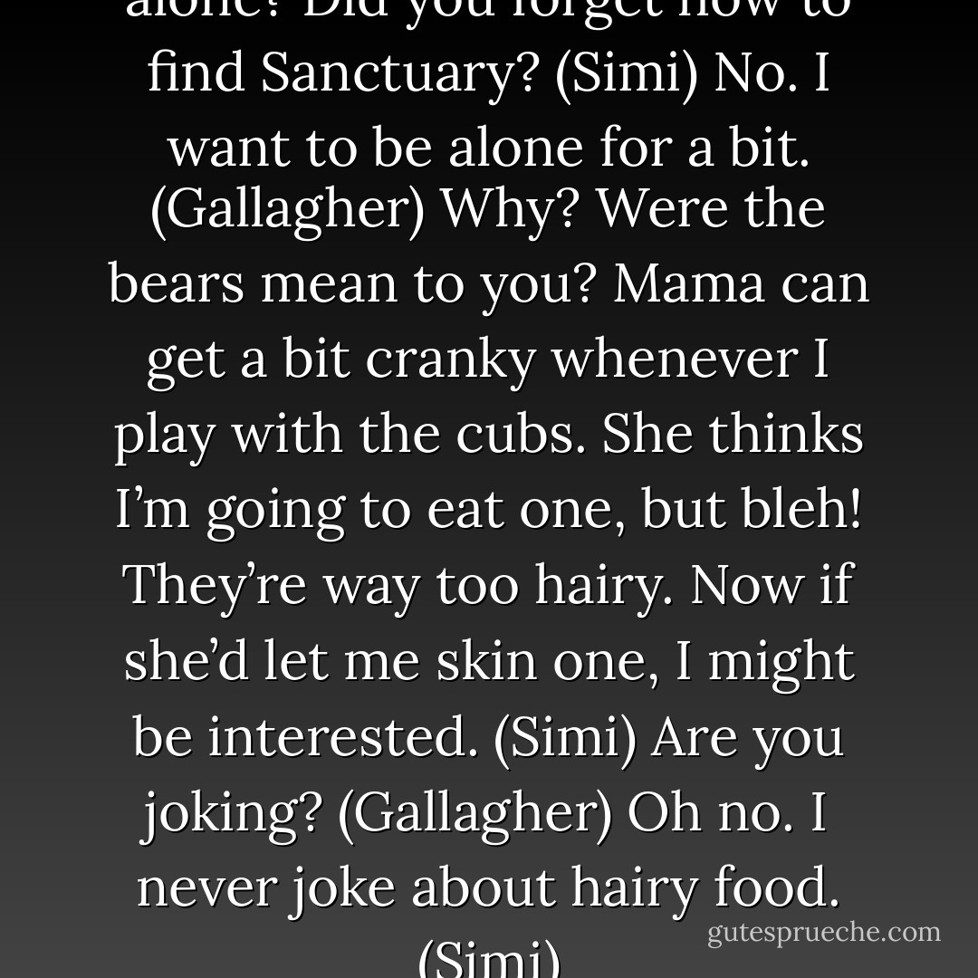 What’ cha doing out here all alone? Did you forget how to find Sanctuary? (Simi)<br />No. I want to be alone for a bit. (Gallagher)<br />Why? Were the bears mean to you? Mama can get a bit cranky whenever I play with the cubs. She thinks I’m going to eat one, but bleh! They’re way too hairy. Now if she’d let me skin one, I might be interested. (Simi)<br />Are you joking? (Gallagher)<br />Oh no. I never joke about hairy food. (Simi) - Sherrilyn Kenyon