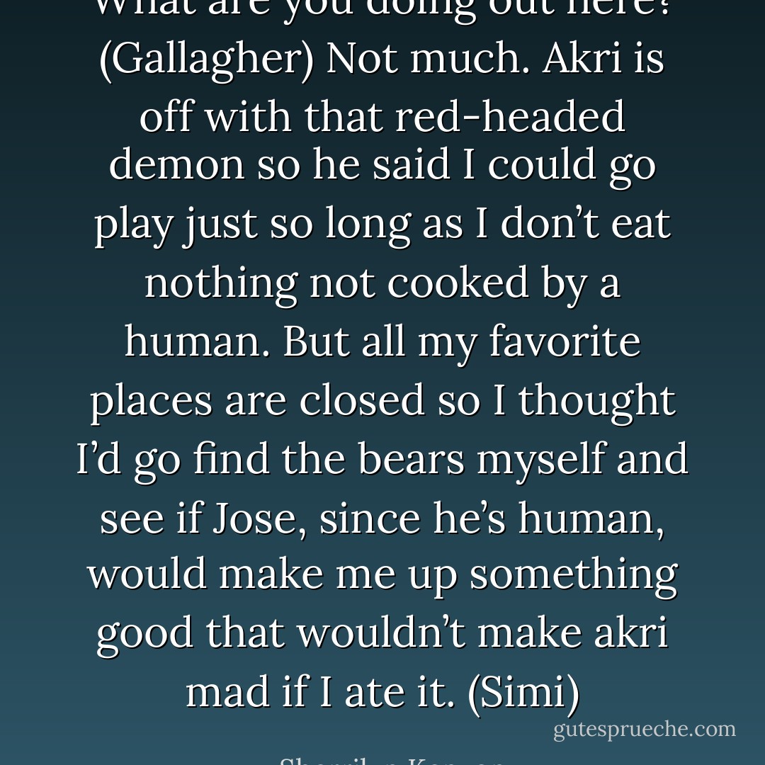 What are you doing out here? (Gallagher)<br />Not much. Akri is off with that red-headed demon so he said I could go play just so long as I don’t eat nothing not cooked by a human. But all my favorite places are closed so I thought I’d go find the bears myself and see if Jose, since he’s human, would make me up something good that wouldn’t make akri mad if I ate it. (Simi) - Sherrilyn Kenyon