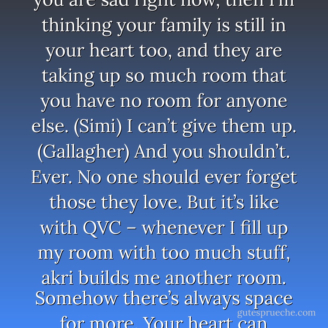 Listen and I’ll tell you what akri once told me. We have three kinds of family. Those we are born to, those who are born to us, and those we let into our hearts. I have let you into my heart so the Simi is your family and she won’t give you up. If you are sad right now, then I’m thinking your family is still in your heart too, and they are taking up so much room that you have no room for anyone else. (Simi)<br />I can’t give them up. (Gallagher)<br />And you shouldn’t. Ever. No one should ever forget those they love. But it’s like with QVC – whenever I fill up my room with too much stuff, akri builds me another room. Somehow there’s always space for more. Your heart can always expand to take in as many people as you need it to. The people who live there, they don’t go away. You just make room for one more person and then another and another and another. (Simi) - Sherrilyn Kenyon