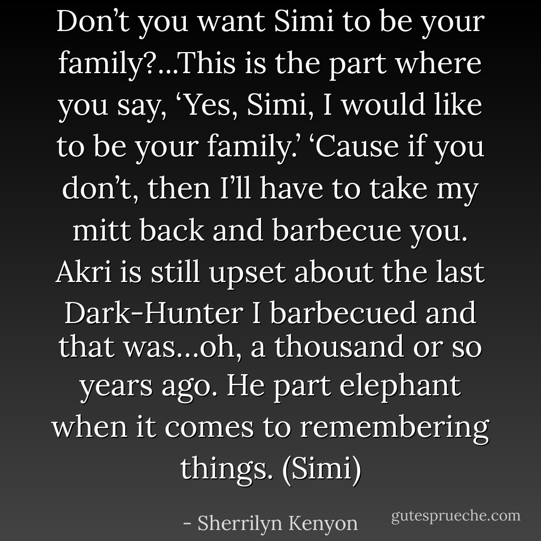 Don’t you want Simi to be your family?...This is the part where you say, ‘Yes, Simi, I would like to be your family.’ ‘Cause if you don’t, then I’ll have to take my mitt back and barbecue you. Akri is still upset about the last Dark-Hunter I barbecued and that was…oh, a thousand or so years ago. He part elephant when it comes to remembering things. (Simi) - Sherrilyn Kenyon