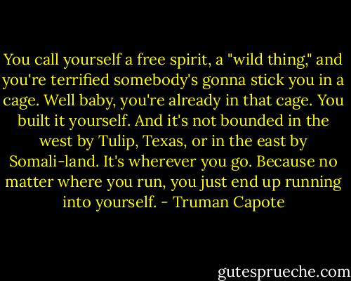 You call yourself a free spirit, a "wild thing," and you're terrified somebody's gonna stick you in a cage. Well baby, you're already in that cage. You built it yourself. And it's not bounded in the west by Tulip, Texas, or in the east by Somali-land. It's wherever you go. Because no matter where you run, you just end up running into yourself. - Truman Capote