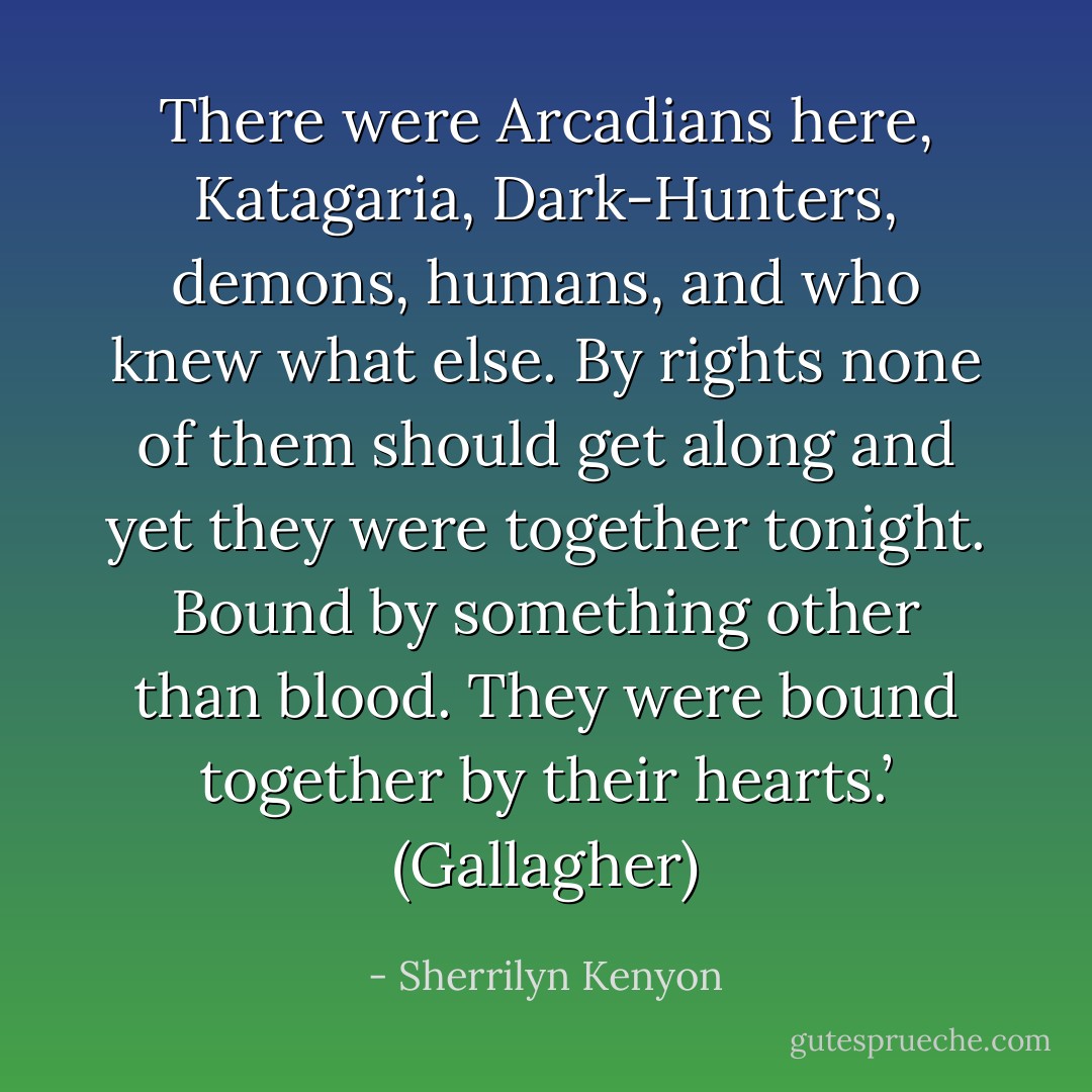 There were Arcadians here, Katagaria, Dark-Hunters, demons, humans, and who knew what else. By rights none of them should get along and yet they were together tonight. Bound by something other than blood. They were bound together by their hearts.’ (Gallagher) - Sherrilyn Kenyon