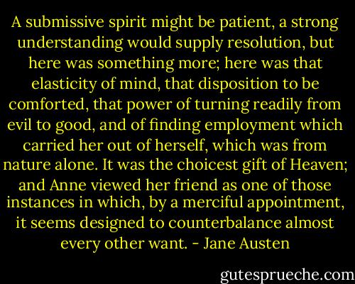 A submissive spirit might be patient, a strong understanding would supply resolution, but here was something more; here was that elasticity of mind, that disposition to be comforted, that power of turning readily from evil to good, and of finding employment which carried her out of herself, which was from nature alone. It was the choicest gift of Heaven; and Anne viewed her friend as one of those instances in which, by a merciful appointment, it seems designed to counterbalance almost every other want. - Jane Austen