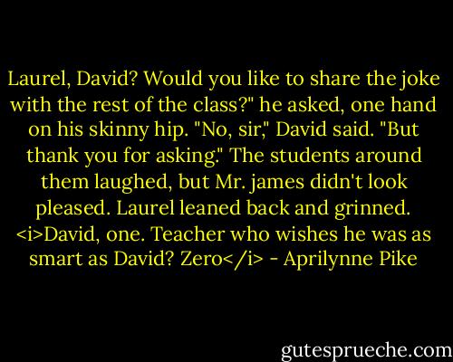Laurel, David? Would you like to share the joke with the rest of the class?" he asked, one hand on his skinny hip.<br />"No, sir," David said. "But thank you for asking." The students around them laughed, but Mr. james didn't look pleased. Laurel leaned back and grinned. <i>David, one. Teacher who wishes he was as smart as David? Zero</i> - Aprilynne Pike