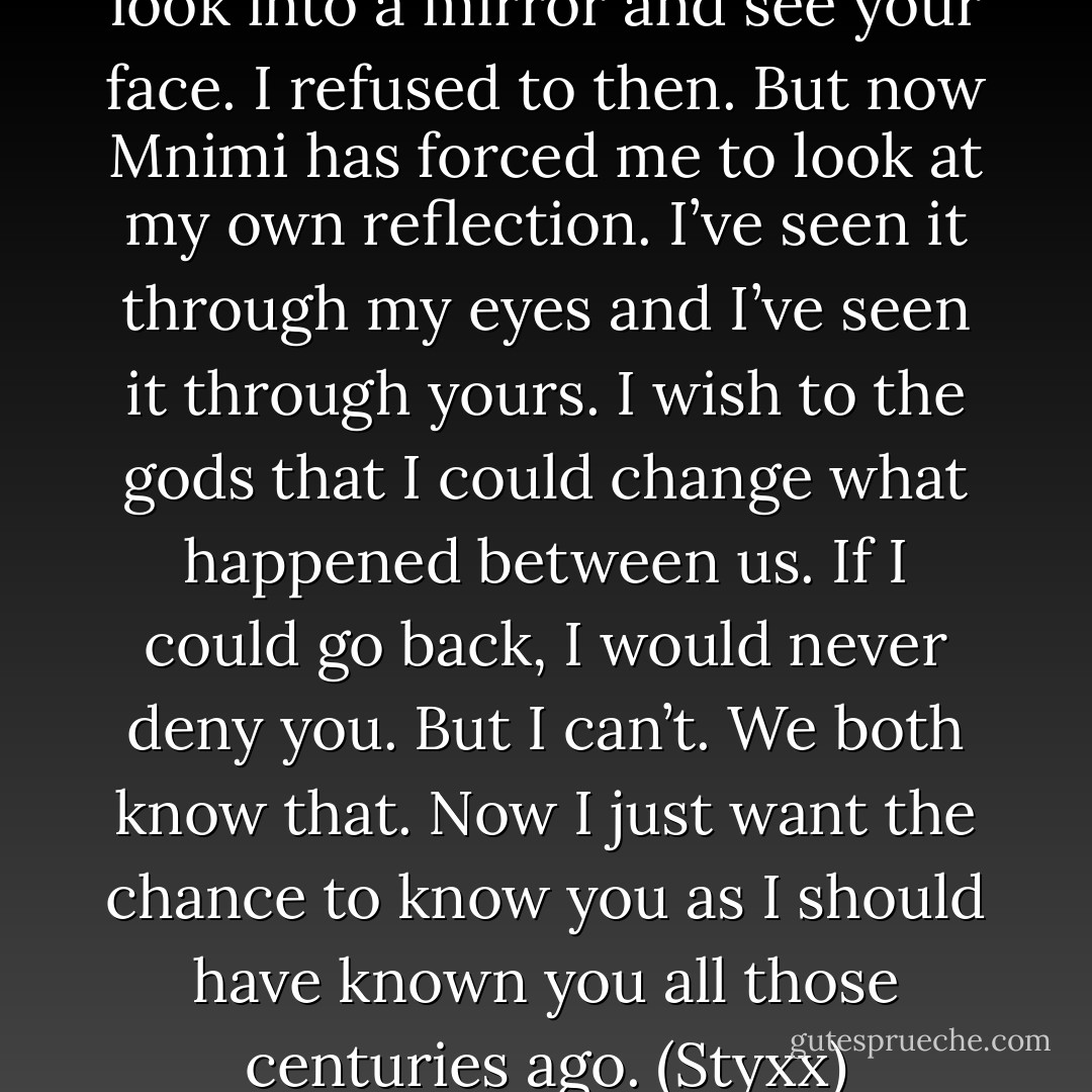 You told me once, long ago, to look into a mirror and see your face. I refused to then. But now Mnimi has forced me to look at my own reflection. I’ve seen it through my eyes and I’ve seen it through yours. I wish to the gods that I could change what happened between us. If I could go back, I would never deny you. But I can’t. We both know that. Now I just want the chance to know you as I should have known you all those centuries ago. (Styxx) - Sherrilyn Kenyon