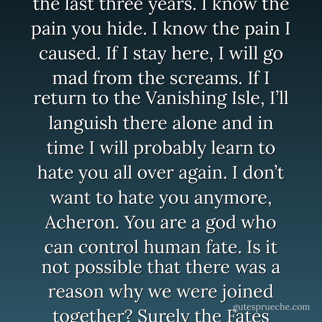 How can I ever trust you? (Acheron)<br />You can’t. But I have lived inside your memories for the last three years. I know the pain you hide. I know the pain I caused. If I stay here, I will go mad from the screams. If I return to the Vanishing Isle, I’ll languish there alone and in time I will probably learn to hate you all over again. I don’t want to hate you anymore, Acheron. You are a god who can control human fate. Is it not possible that there was a reason why we were joined together? Surely the Fates meant for us to be brothers. (Styxx) - Sherrilyn Kenyon