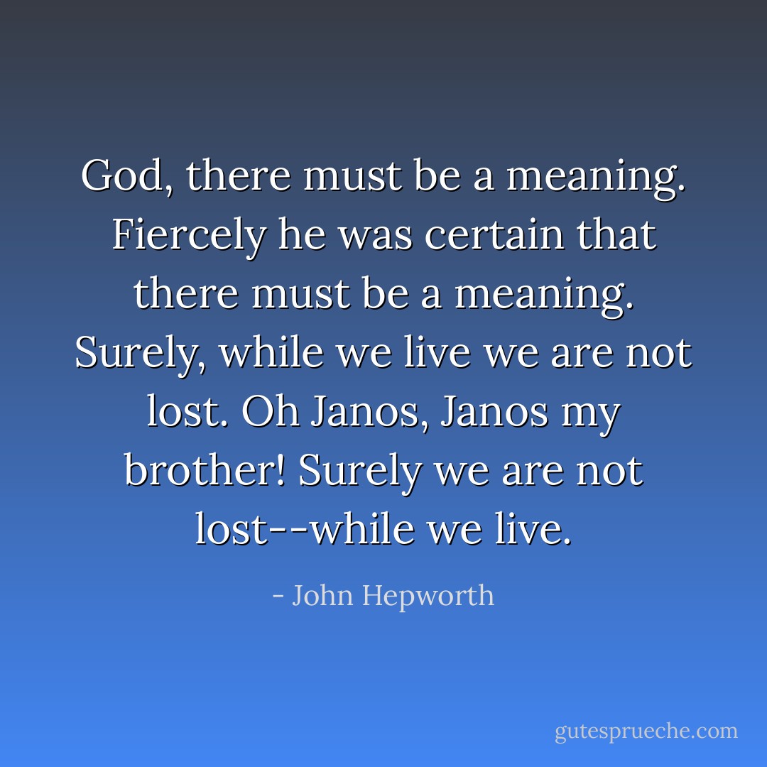 God, there must be a meaning. Fiercely he was certain that there must be a meaning.<br />Surely, while we live we are not lost.<br />Oh Janos, Janos my brother!<br />Surely we are not lost--while we live. - John Hepworth